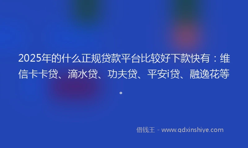2025年的什么正规贷款平台比较好下款快有：维信卡卡贷、滴水贷、功夫贷、平安i贷、融逸花等。