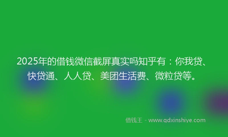 2025年的借钱微信截屏真实吗知乎有：你我贷、快贷通、人人贷、美团生活费、微粒贷等。