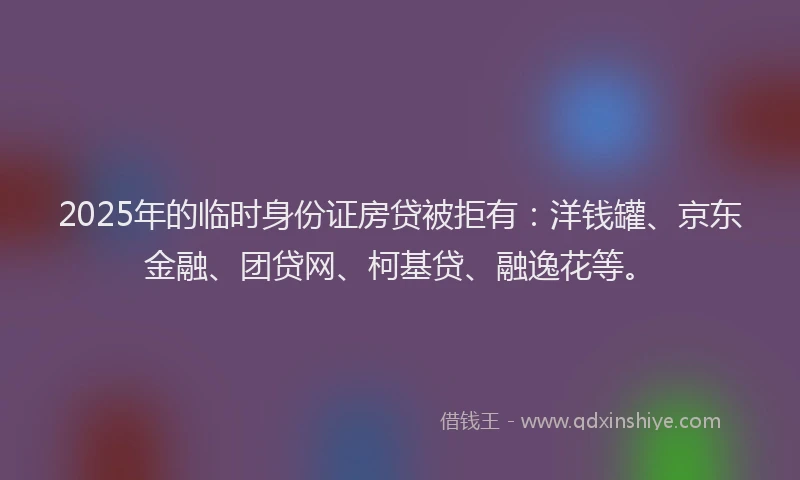 2025年的临时身份证房贷被拒有：洋钱罐、京东金融、团贷网、柯基贷、融逸花等。