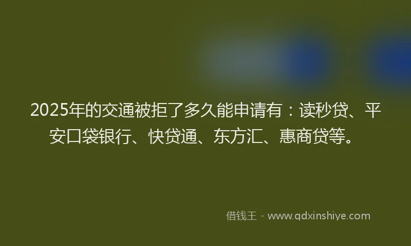 2025年的交通被拒了多久能申请有：读秒贷、平安口袋银行、快贷通、东方汇、惠商贷等。