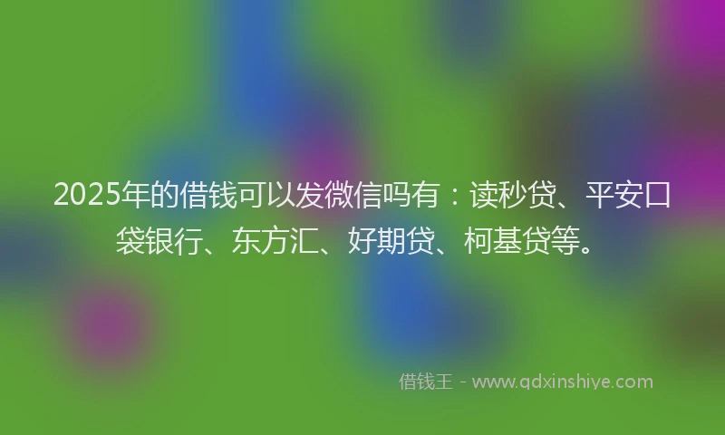2025年的借钱可以发微信吗有：读秒贷、平安口袋银行、东方汇、好期贷、柯基贷等。
