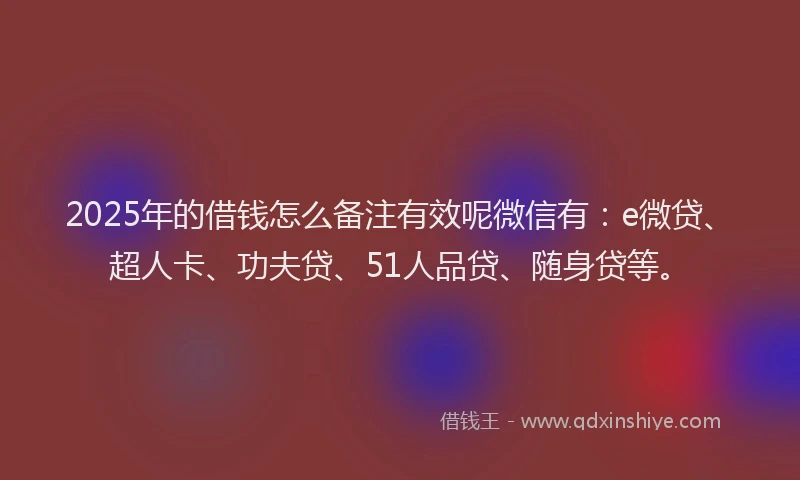 2025年的借钱怎么备注有效呢微信有：e微贷、超人卡、功夫贷、51人品贷、随身贷等。