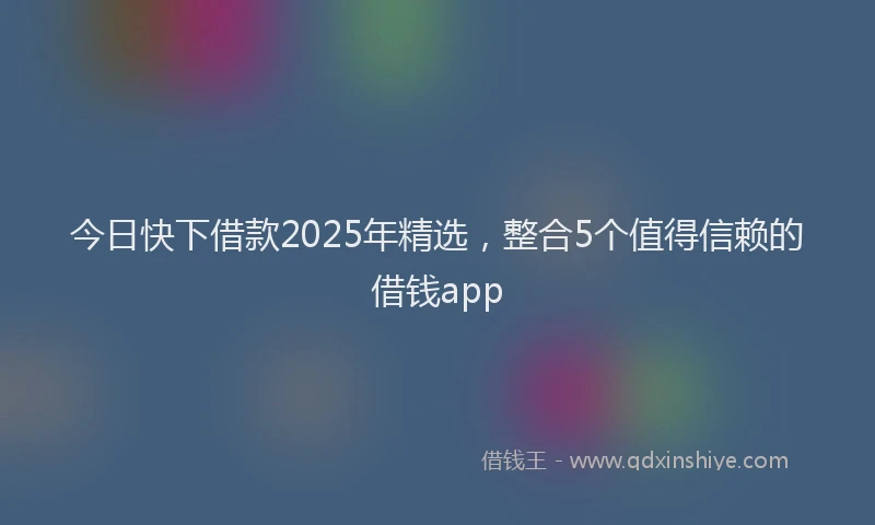 今日快下借款2025年精选，整合5个值得信赖的借钱app