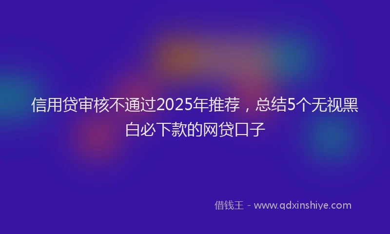 信用贷审核不通过2025年推荐，总结5个无视黑白必下款的网贷口子