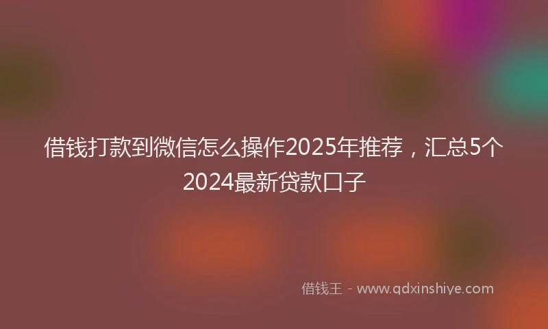 借钱打款到微信怎么操作2025年推荐，汇总5个2024最新贷款口子