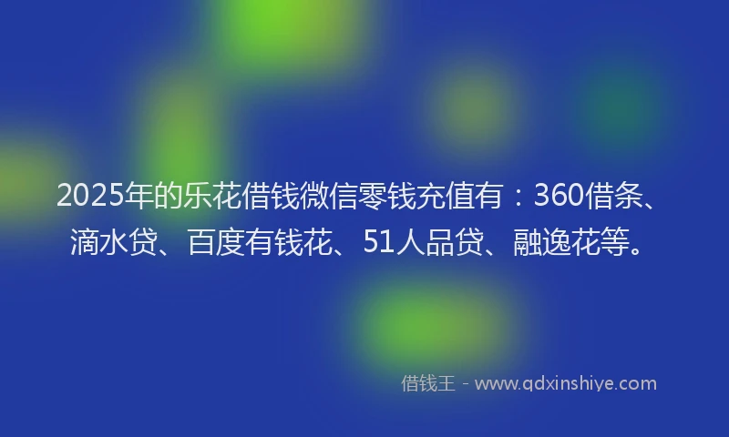 2025年的乐花借钱微信零钱充值有：360借条、滴水贷、百度有钱花、51人品贷、融逸花等。