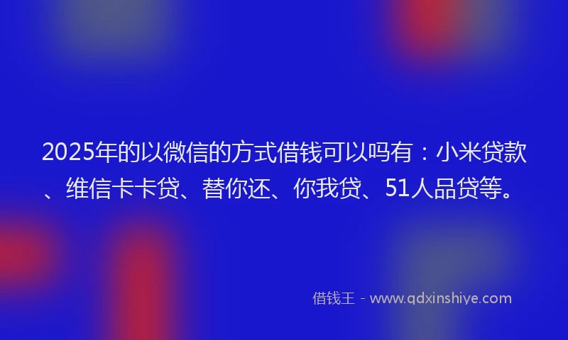 2025年的以微信的方式借钱可以吗有：小米贷款、维信卡卡贷、替你还、你我贷、51人品贷等。
