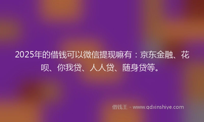 2025年的借钱可以微信提现嘛有：京东金融、花呗、你我贷、人人贷、随身贷等。