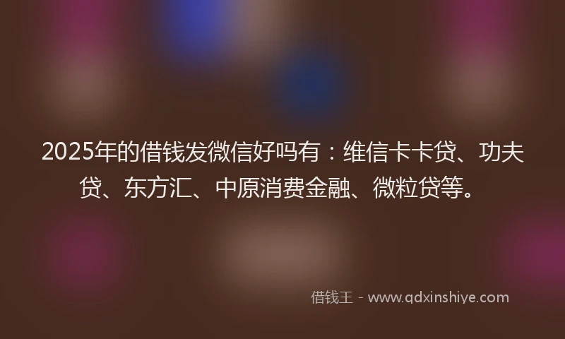 2025年的借钱发微信好吗有：维信卡卡贷、功夫贷、东方汇、中原消费金融、微粒贷等。