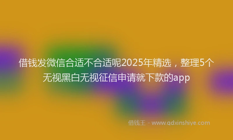 借钱发微信合适不合适呢2025年精选，整理5个无视黑白无视征信申请就下款的app