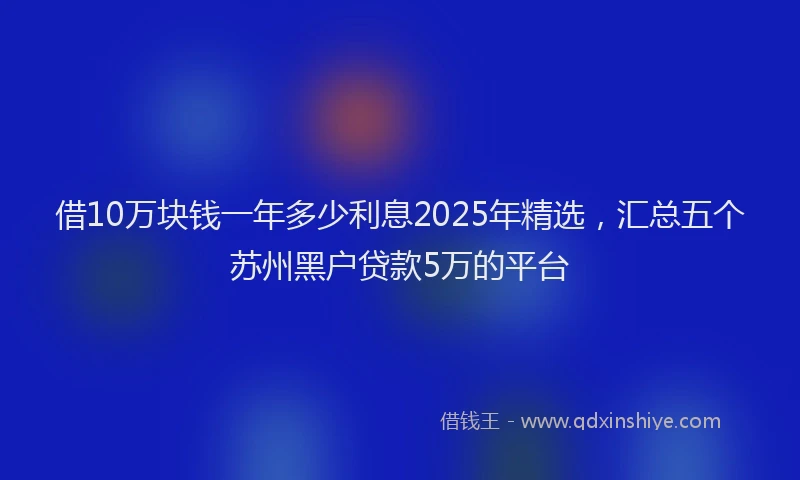 借10万块钱一年多少利息2025年精选，汇总五个苏州黑户贷款5万的平台