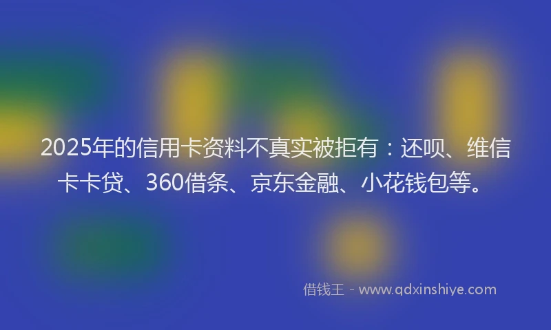 2025年的信用卡资料不真实被拒有：还呗、维信卡卡贷、360借条、京东金融、小花钱包等。