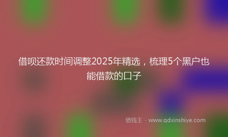 借呗还款时间调整2025年精选，梳理5个黑户也能借款的口子