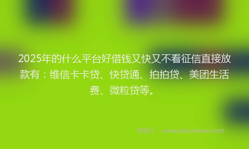2025年的什么平台好借钱又快又不看征信直接放款有：维信卡卡贷、快贷通、拍拍贷、美团生活费、微粒贷等。