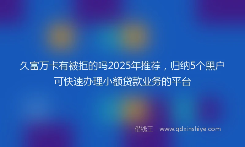 久富万卡有被拒的吗2025年推荐，归纳5个黑户可快速办理小额贷款业务的平台
