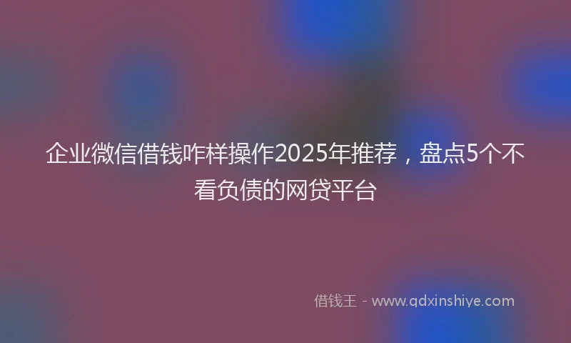 企业微信借钱咋样操作2025年推荐，盘点5个不看负债的网贷平台