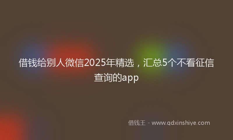 借钱给别人微信2025年精选，汇总5个不看征信查询的app