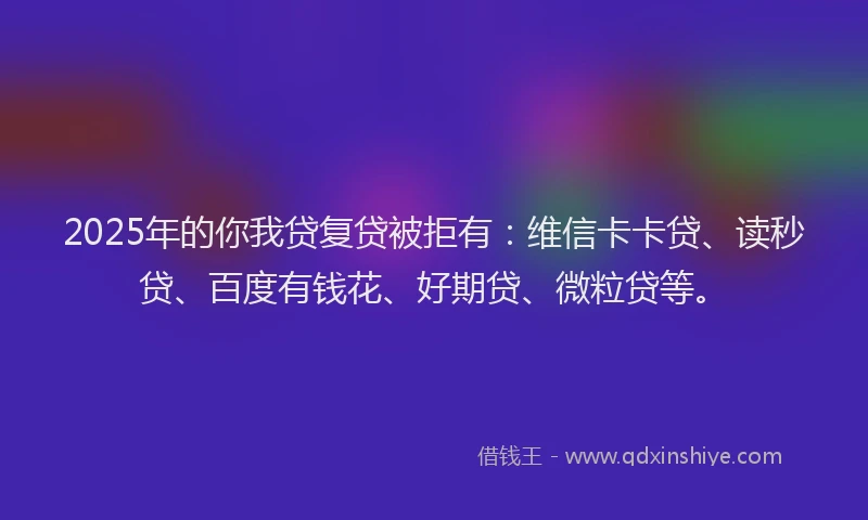 2025年的你我贷复贷被拒有：维信卡卡贷、读秒贷、百度有钱花、好期贷、微粒贷等。