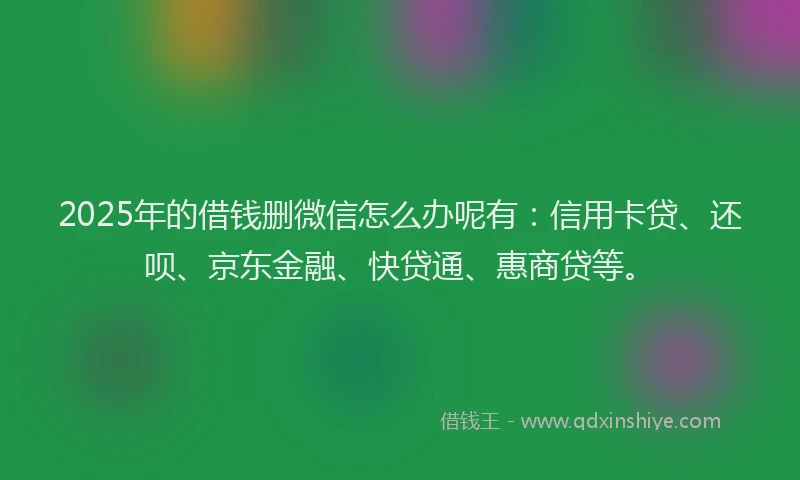 2025年的借钱删微信怎么办呢有：信用卡贷、还呗、京东金融、快贷通、惠商贷等。