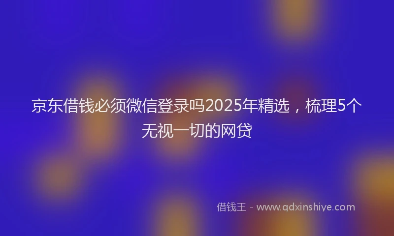 京东借钱必须微信登录吗2025年精选，梳理5个无视一切的网贷
