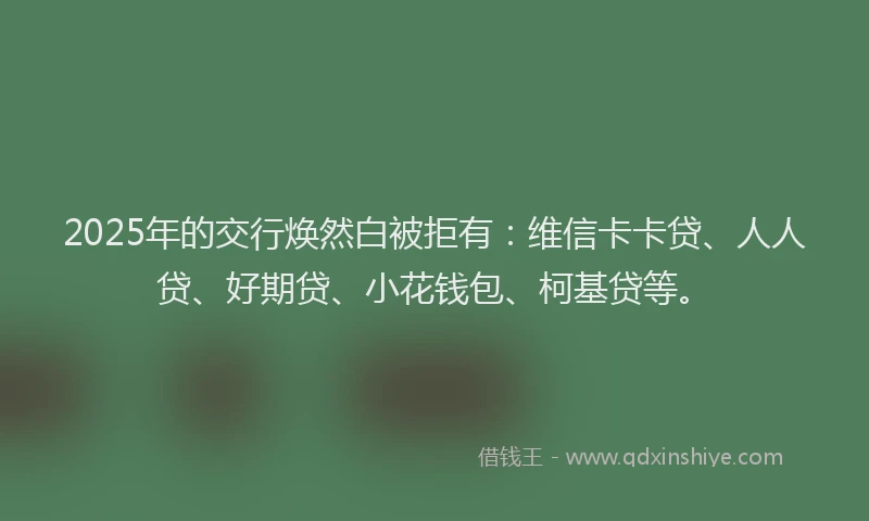 2025年的交行焕然白被拒有：维信卡卡贷、人人贷、好期贷、小花钱包、柯基贷等。