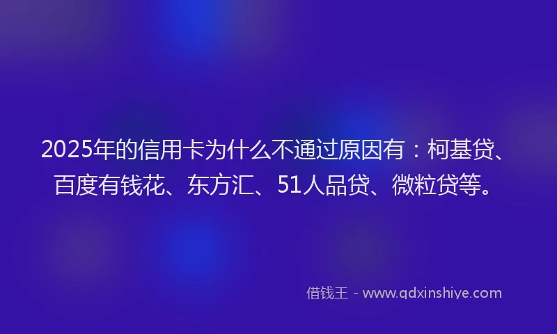 2025年的信用卡为什么不通过原因有：柯基贷、百度有钱花、东方汇、51人品贷、微粒贷等。