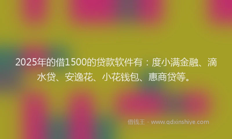 2025年的借1500的贷款软件有：度小满金融、滴水贷、安逸花、小花钱包、惠商贷等。