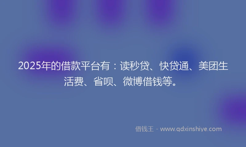 2025年的借款平台有：读秒贷、快贷通、美团生活费、省呗、微博借钱等。