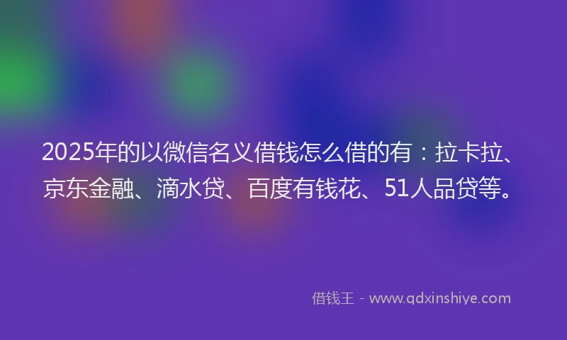 2025年的以微信名义借钱怎么借的有：拉卡拉、京东金融、滴水贷、百度有钱花、51人品贷等。