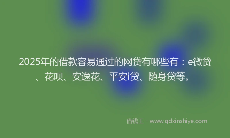 2025年的借款容易通过的网贷有哪些有：e微贷、花呗、安逸花、平安i贷、随身贷等。