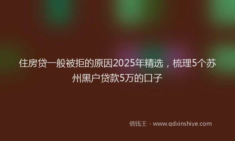 住房贷一般被拒的原因2025年精选，梳理5个苏州黑户贷款5万的口子