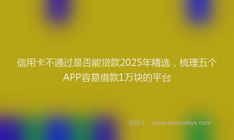 信用卡不通过是否能贷款2025年精选，梳理五个APP容易借款1万块的平台