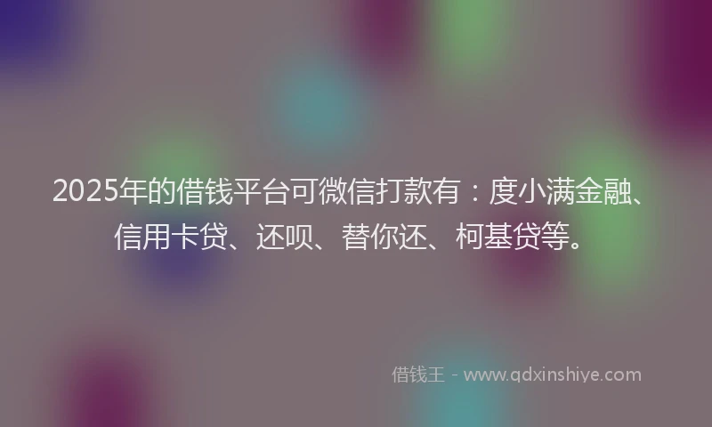 2025年的借钱平台可微信打款有：度小满金融、信用卡贷、还呗、替你还、柯基贷等。
