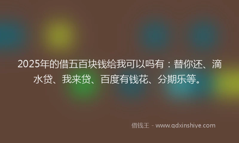 2025年的借五百块钱给我可以吗有：替你还、滴水贷、我来贷、百度有钱花、分期乐等。