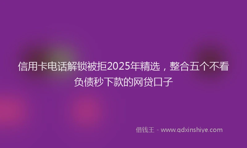 信用卡电话解锁被拒2025年精选，整合五个不看负债秒下款的网贷口子