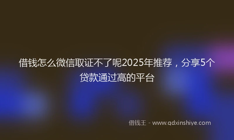 借钱怎么微信取证不了呢2025年推荐，分享5个贷款通过高的平台