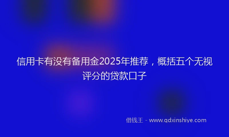 信用卡有没有备用金2025年推荐，概括五个无视评分的贷款口子