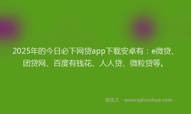 2025年的今日必下网贷app下载安卓有：e微贷、团贷网、百度有钱花、人人贷、微粒贷等。