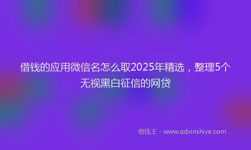 借钱的应用微信名怎么取2025年精选，整理5个无视黑白征信的网贷