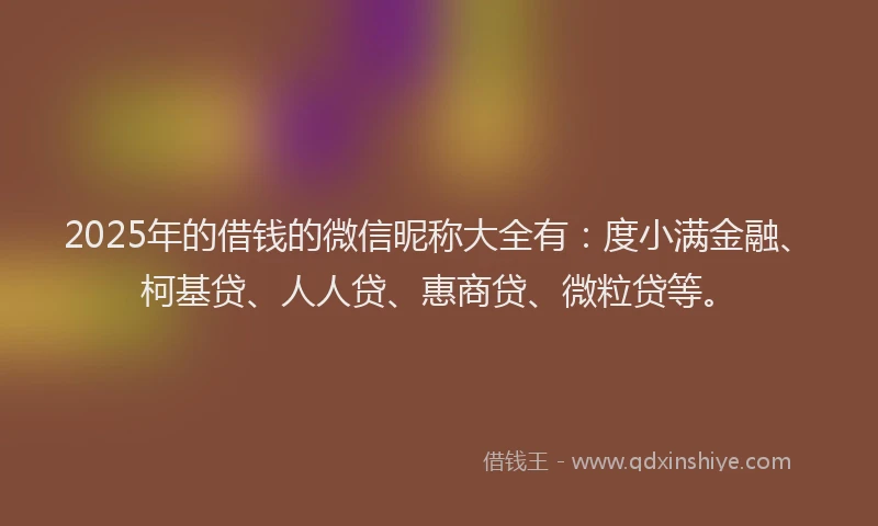 2025年的借钱的微信昵称大全有：度小满金融、柯基贷、人人贷、惠商贷、微粒贷等。