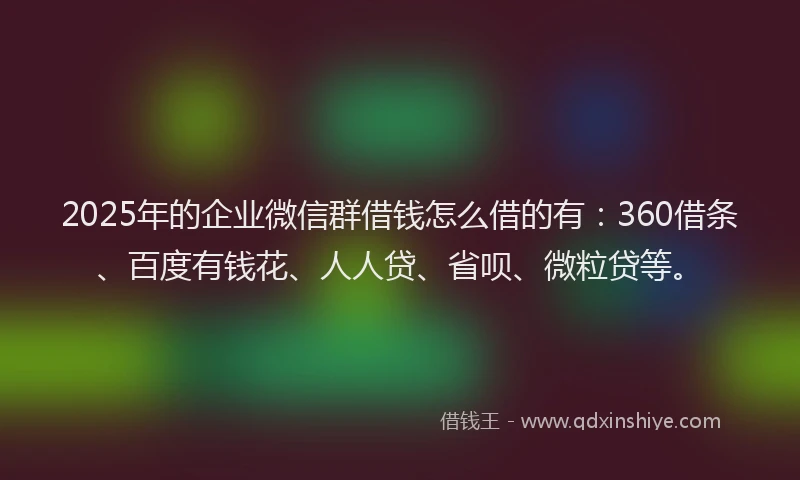 2025年的企业微信群借钱怎么借的有：360借条、百度有钱花、人人贷、省呗、微粒贷等。