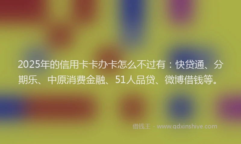 2025年的信用卡卡办卡怎么不过有：快贷通、分期乐、中原消费金融、51人品贷、微博借钱等。