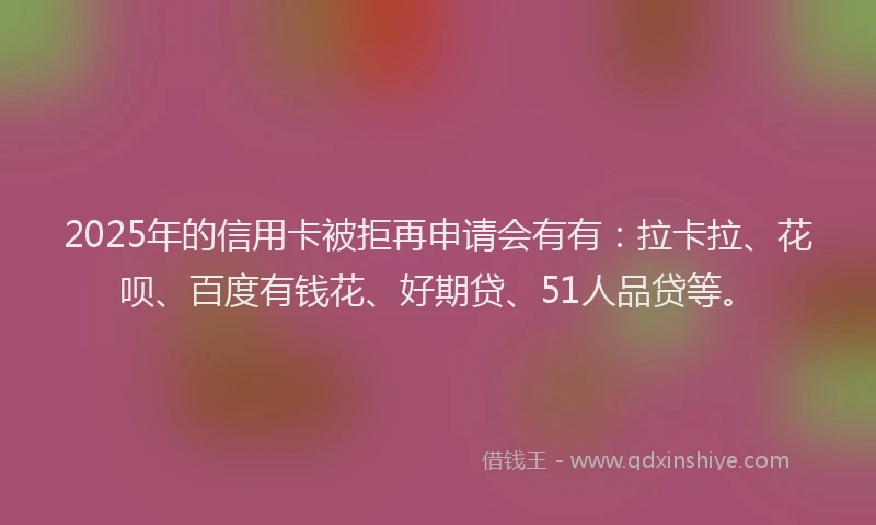 2025年的信用卡被拒再申请会有有：拉卡拉、花呗、百度有钱花、好期贷、51人品贷等。