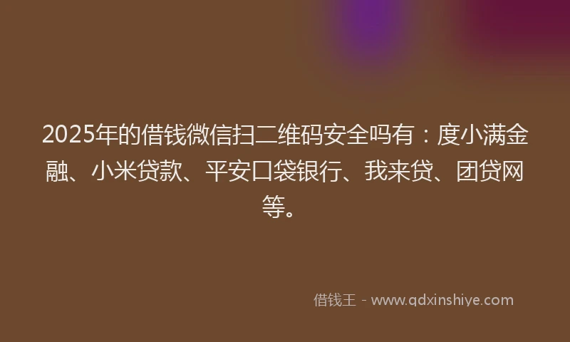 2025年的借钱微信扫二维码安全吗有：度小满金融、小米贷款、平安口袋银行、我来贷、团贷网等。