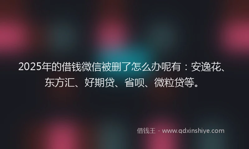 2025年的借钱微信被删了怎么办呢有：安逸花、东方汇、好期贷、省呗、微粒贷等。