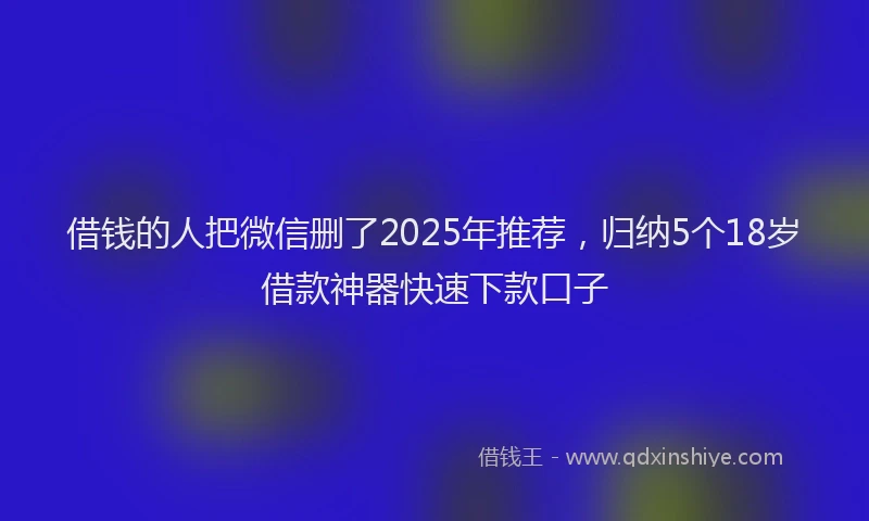 借钱的人把微信删了2025年推荐，归纳5个18岁借款神器快速下款口子