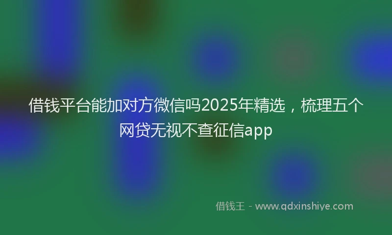 借钱平台能加对方微信吗2025年精选，梳理五个网贷无视不查征信app
