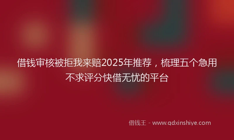 借钱审核被拒我来赔2025年推荐，梳理五个急用不求评分快借无忧的平台