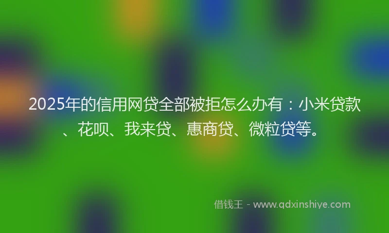 2025年的信用网贷全部被拒怎么办有：小米贷款、花呗、我来贷、惠商贷、微粒贷等。