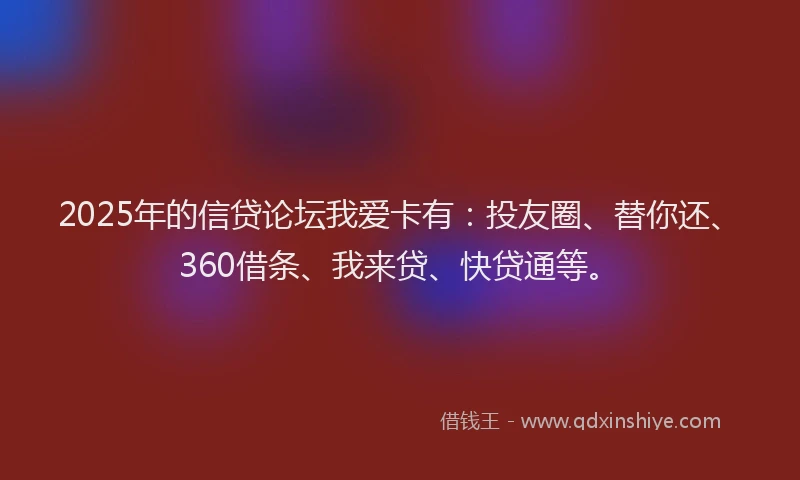 2025年的信贷论坛我爱卡有：投友圈、替你还、360借条、我来贷、快贷通等。